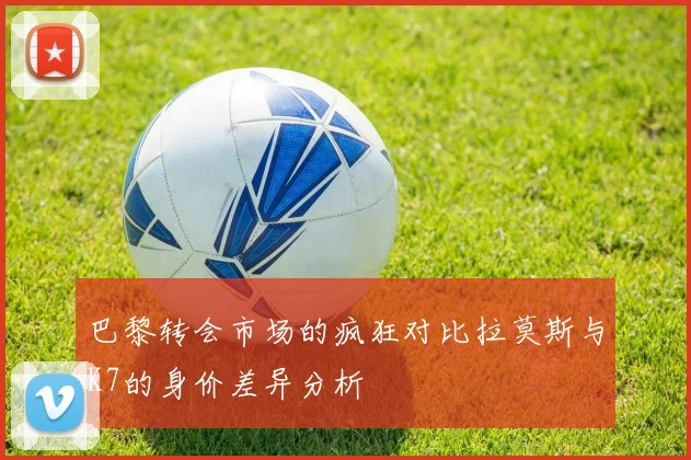 巴黎转会市场的疯狂对比拉莫斯与K7的身价差异分析