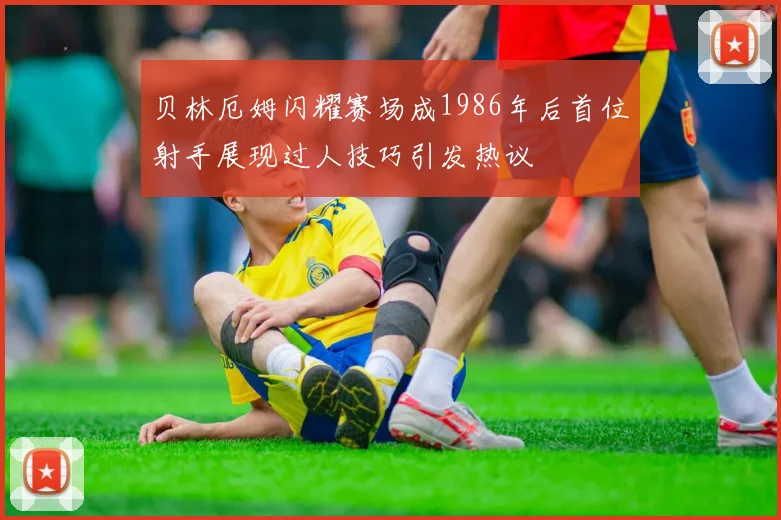 贝林厄姆闪耀赛场成1986年后首位射手展现过人技巧引发热议