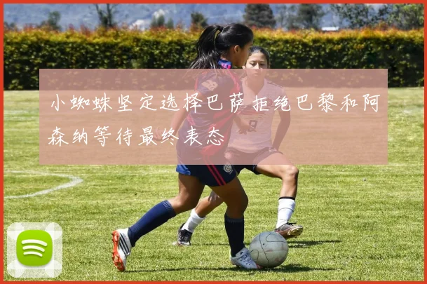 小蜘蛛坚定选择巴萨拒绝巴黎和阿森纳等待最终表态