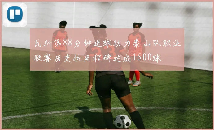 瓦科第88分钟进球助力泰山队职业联赛历史性里程碑达成1500球