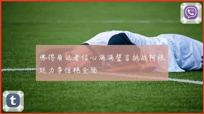 佛得角记者信心满满誓言挑战阿根廷力争惊艳全场