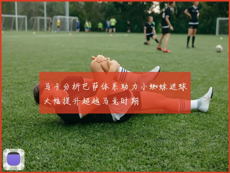 马卡分析巴萨体系助力小蜘蛛进球大幅提升超越马竞时期