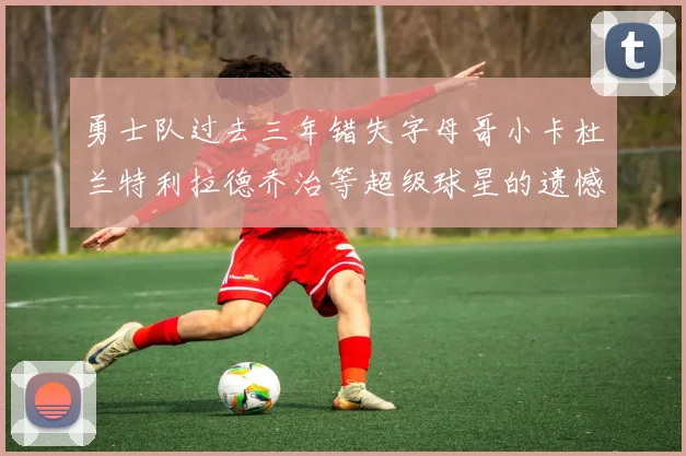 勇士队过去三年错失字母哥小卡杜兰特利拉德乔治等超级球星的遗憾回顾
