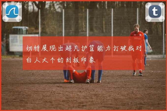 切特展现出超凡护筐能力打破我对白人大个的刻板印象