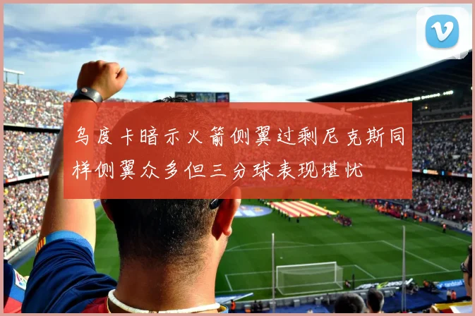 乌度卡暗示火箭侧翼过剩尼克斯同样侧翼众多但三分球表现堪忧