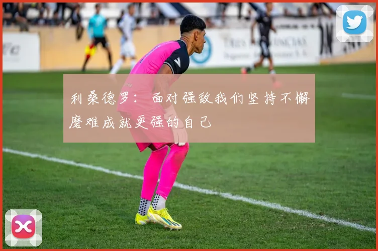 利桑德罗：面对强敌我们坚持不懈磨难成就更强的自己