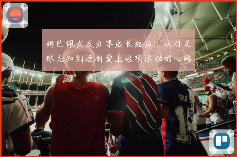 姆巴佩女友分享成长经历：从对足球无知到逐渐爱上这项运动的心路历程