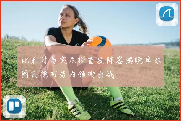 比利时与突尼斯首发阵容揭晓库尔图瓦德布劳内领衔出战