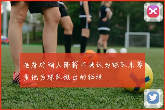 老詹对湖人降薪不满认为球队未尊重他为球队做出的牺牲