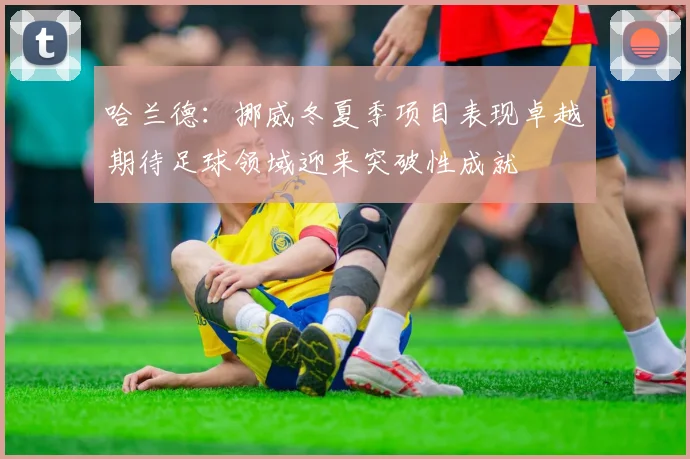 哈兰德：挪威冬夏季项目表现卓越期待足球领域迎来突破性成就
