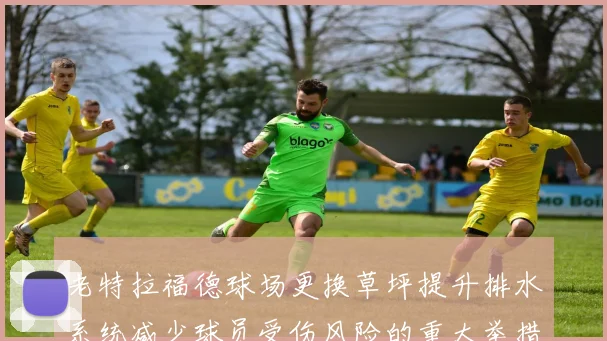 老特拉福德球场更换草坪提升排水系统减少球员受伤风险的重大举措