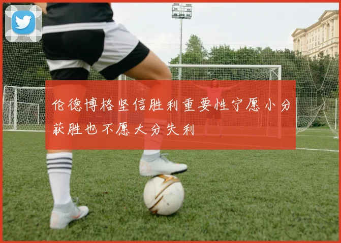 伦德博格坚信胜利重要性宁愿小分获胜也不愿大分失利