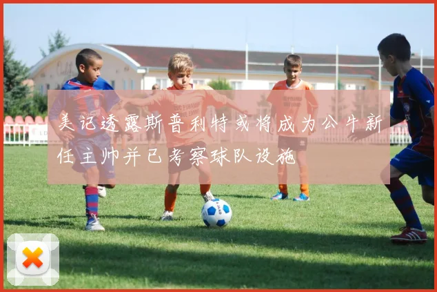 美记透露斯普利特或将成为公牛新任主帅并已考察球队设施