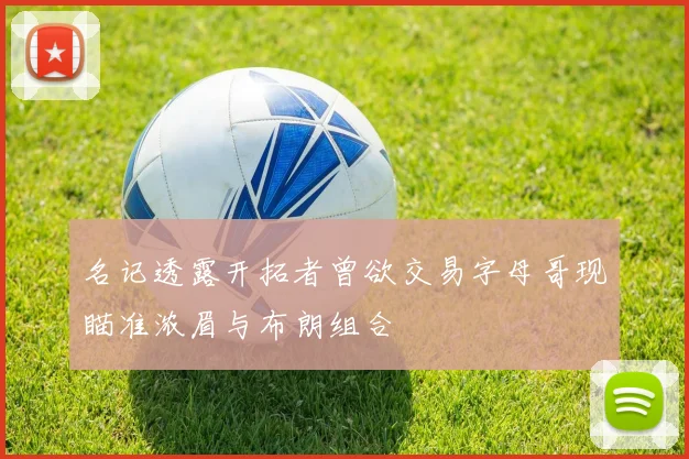 名记透露开拓者曾欲交易字母哥现瞄准浓眉与布朗组合