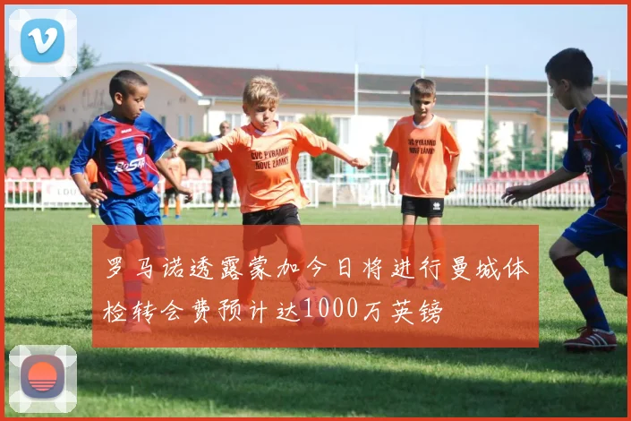 罗马诺透露蒙加今日将进行曼城体检转会费预计达1000万英镑