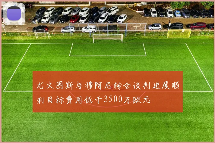 尤文图斯与穆阿尼转会谈判进展顺利目标费用低于3500万欧元