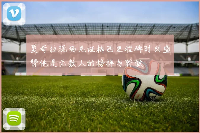 夏奇拉现场见证梅西里程碑时刻盛赞他是无数人的榜样与骄傲
