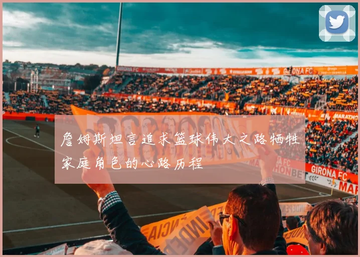 詹姆斯坦言追求篮球伟大之路牺牲家庭角色的心路历程