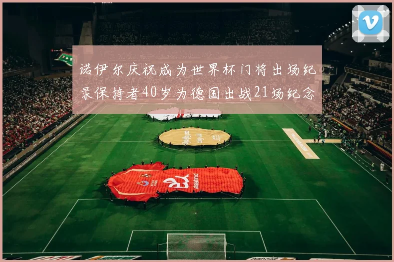 诺伊尔庆祝成为世界杯门将出场纪录保持者40岁为德国出战21场纪念照曝光